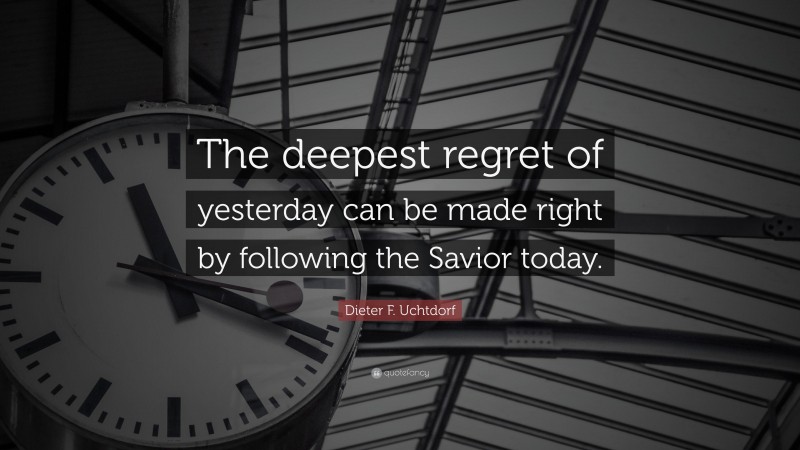 Dieter F. Uchtdorf Quote: “The deepest regret of yesterday can be made right by following the Savior today.”