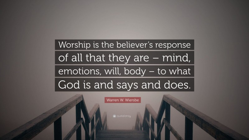 Warren W. Wiersbe Quote: “Worship is the believer’s response of all that they are – mind, emotions, will, body – to what God is and says and does.”