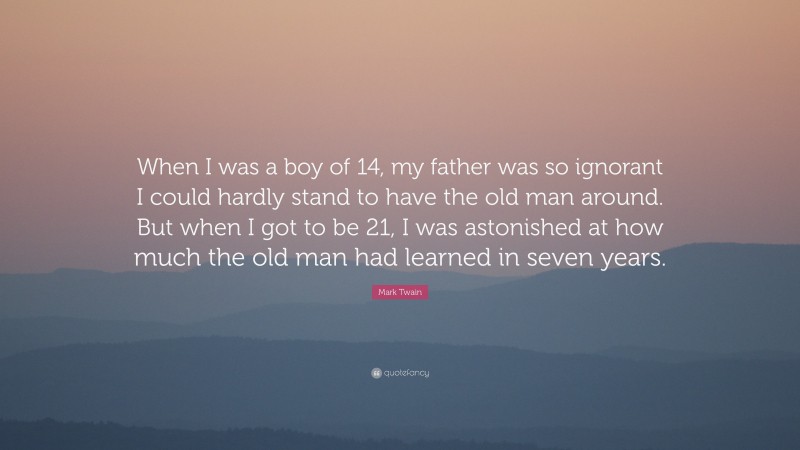 Mark Twain Quote: “When I was a boy of 14, my father was so ignorant I could hardly stand to have the old man around. But when I got to be 21, I was astonished at how much the old man had learned in seven years.”