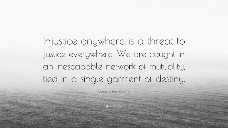 Martin Luther King Jr. Quote: “Injustice anywhere is a threat to justice everywhere. We are caught in an inescapable network of mutuality, tied in a single garment of destiny.”