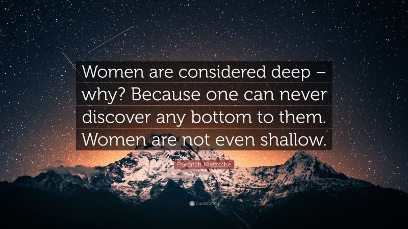 Friedrich Nietzsche Quote: “Women are considered deep – why? Because one can never discover any bottom to them. Women are not even shallow.”