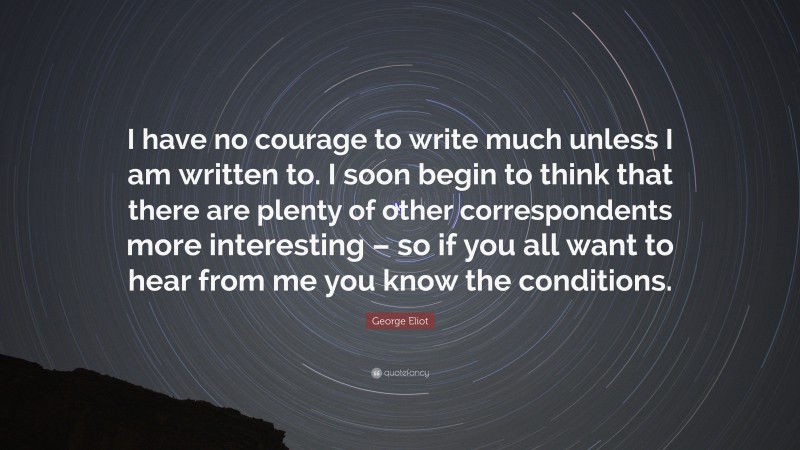 George Eliot Quote: “I have no courage to write much unless I am written to. I soon begin to think that there are plenty of other correspondents more interesting – so if you all want to hear from me you know the conditions.”