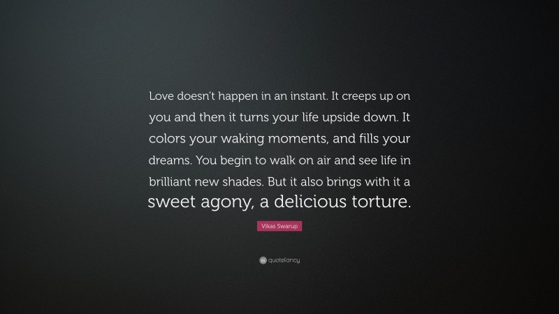 Vikas Swarup Quote: “Love doesn’t happen in an instant. It creeps up on you and then it turns your life upside down. It colors your waking moments, and fills your dreams. You begin to walk on air and see life in brilliant new shades. But it also brings with it a sweet agony, a delicious torture.”