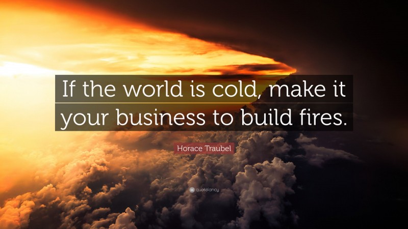 Horace Traubel Quote: “If the world is cold, make it your business to build fires.”