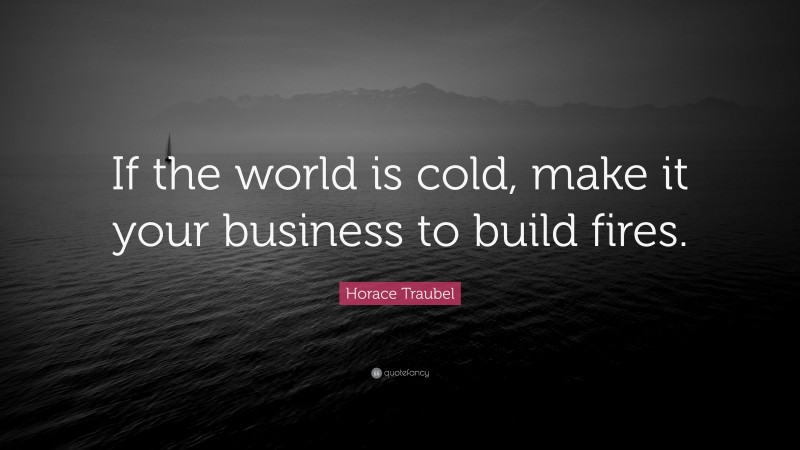 Horace Traubel Quote: “If the world is cold, make it your business to build fires.”
