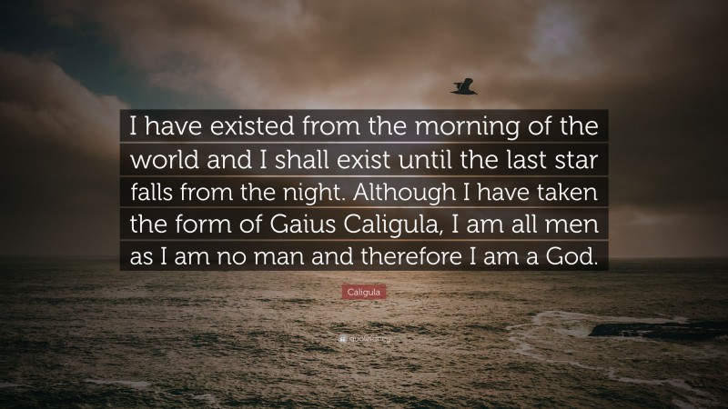 Caligula Quote: “I have existed from the morning of the world and I shall exist until the last star falls from the night. Although I have taken the form of Gaius Caligula, I am all men as I am no man and therefore I am a God.”