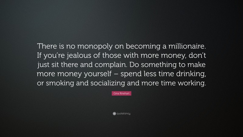 Gina Rinehart Quote: “There is no monopoly on becoming a millionaire. If you’re jealous of those with more money, don’t just sit there and complain. Do something to make more money yourself – spend less time drinking, or smoking and socializing and more time working.”