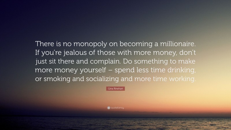 Gina Rinehart Quote: “There is no monopoly on becoming a millionaire. If you’re jealous of those with more money, don’t just sit there and complain. Do something to make more money yourself – spend less time drinking, or smoking and socializing and more time working.”