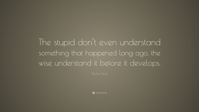 Shang Yang Quote: “The stupid don’t even understand something that happened long ago, the wise understand it before it develops.”