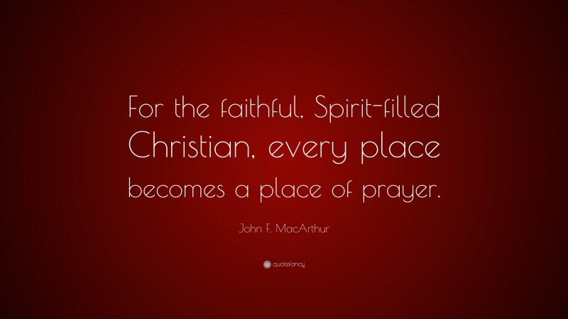 John F. MacArthur Quote: “For the faithful, Spirit-filled Christian, every place becomes a place of prayer.”