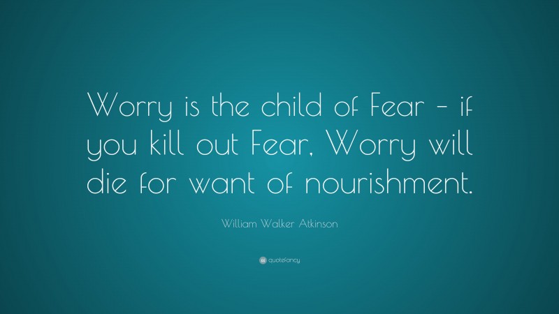 William Walker Atkinson Quote: “Worry is the child of Fear – if you kill out Fear, Worry will die for want of nourishment.”