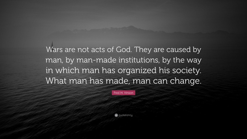 Fred M. Vinson Quote: “Wars are not acts of God. They are caused by man, by man-made institutions, by the way in which man has organized his society. What man has made, man can change.”