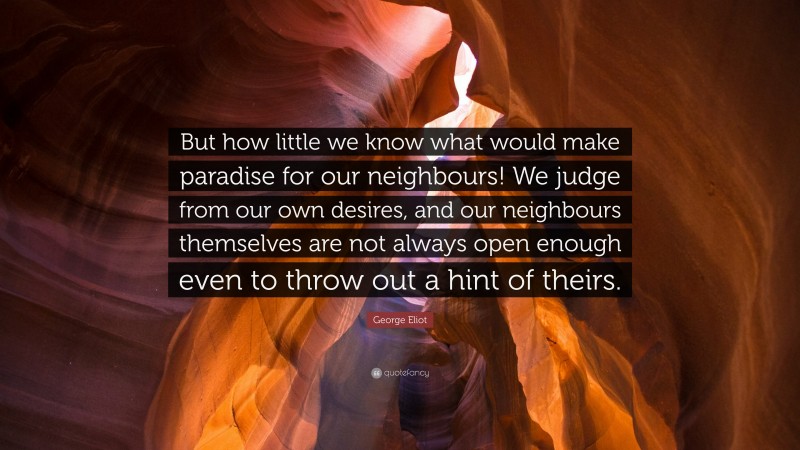 George Eliot Quote: “But how little we know what would make paradise for our neighbours! We judge from our own desires, and our neighbours themselves are not always open enough even to throw out a hint of theirs.”