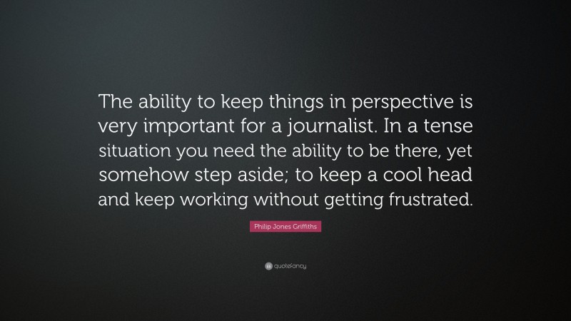 Philip Jones Griffiths Quote: “The ability to keep things in perspective is very important for a journalist. In a tense situation you need the ability to be there, yet somehow step aside; to keep a cool head and keep working without getting frustrated.”