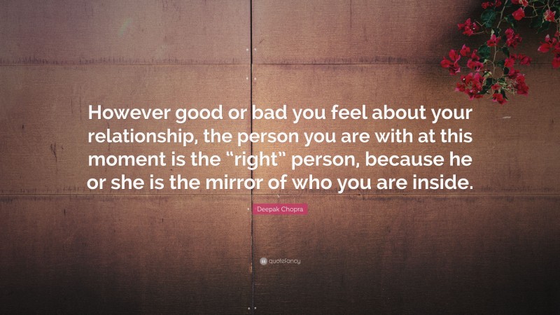 Deepak Chopra Quote: “However good or bad you feel about your relationship, the person you are with at this moment is the “right” person, because he or she is the mirror of who you are inside.”
