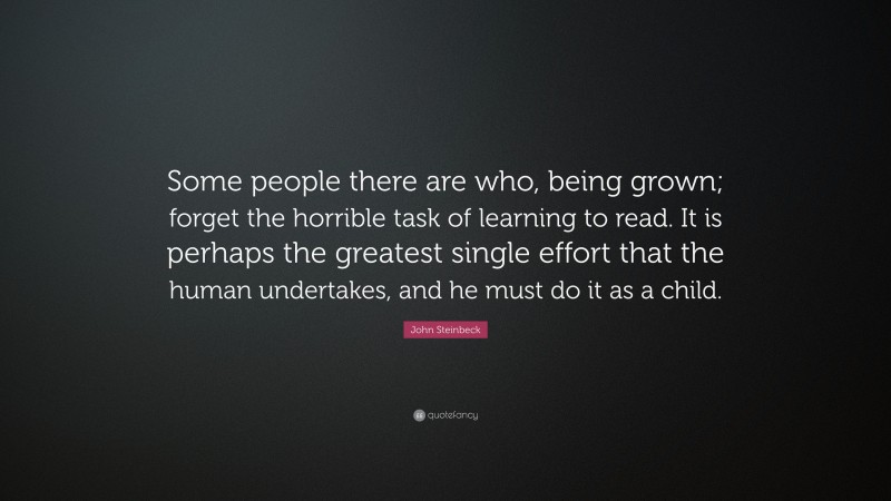 John Steinbeck Quote: “Some people there are who, being grown; forget the horrible task of learning to read. It is perhaps the greatest single effort that the human undertakes, and he must do it as a child.”