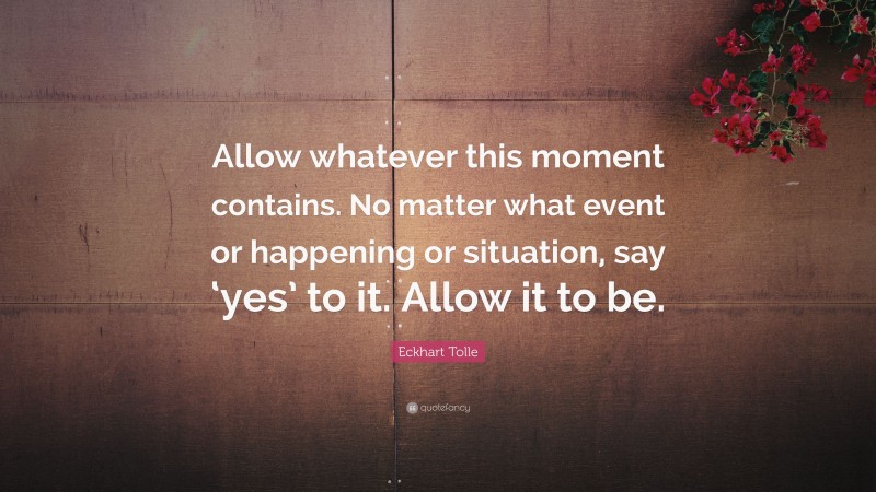 Eckhart Tolle Quote: “Allow whatever this moment contains. No matter what event or happening or situation, say ‘yes’ to it. Allow it to be.”