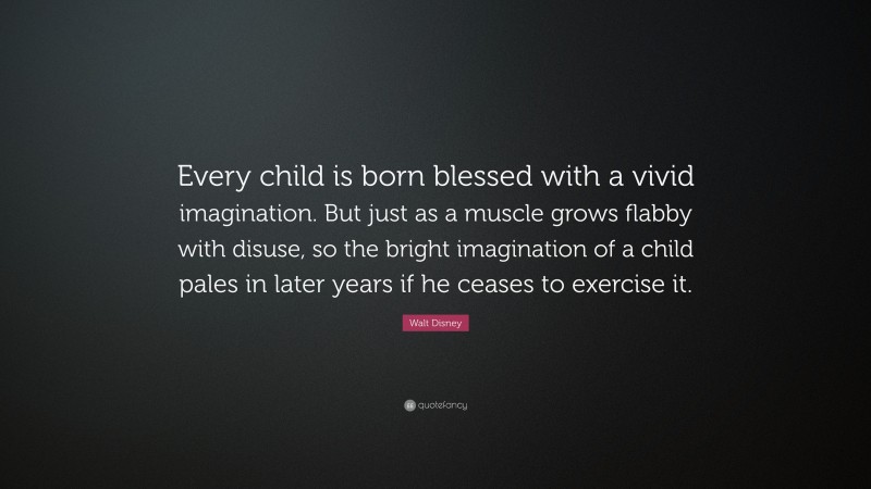 Walt Disney Quote: “Every child is born blessed with a vivid imagination. But just as a muscle grows flabby with disuse, so the bright imagination of a child pales in later years if he ceases to exercise it.”
