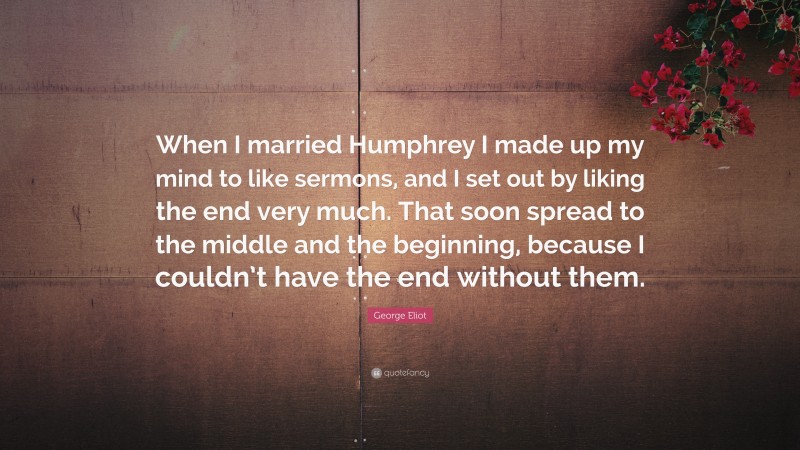 George Eliot Quote: “When I married Humphrey I made up my mind to like sermons, and I set out by liking the end very much. That soon spread to the middle and the beginning, because I couldn’t have the end without them.”