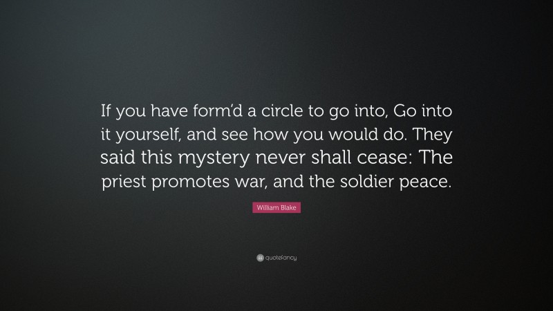 William Blake Quote: “If you have form’d a circle to go into, Go into it yourself, and see how you would do. They said this mystery never shall cease: The priest promotes war, and the soldier peace.”
