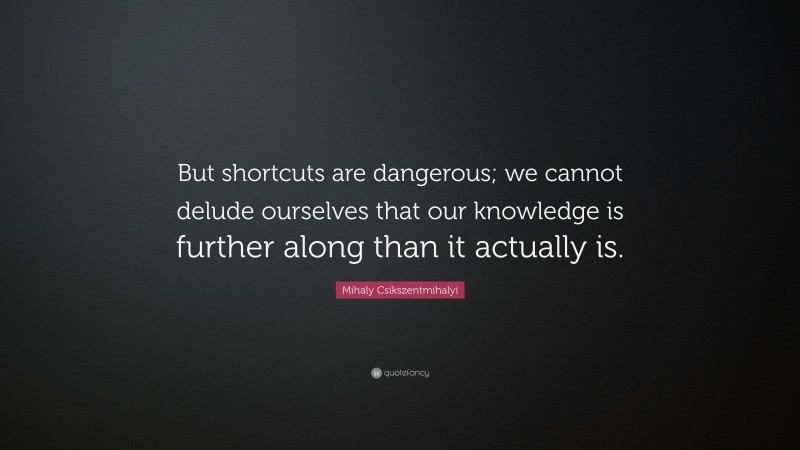 Mihaly Csikszentmihalyi Quote: “But shortcuts are dangerous; we cannot delude ourselves that our knowledge is further along than it actually is.”