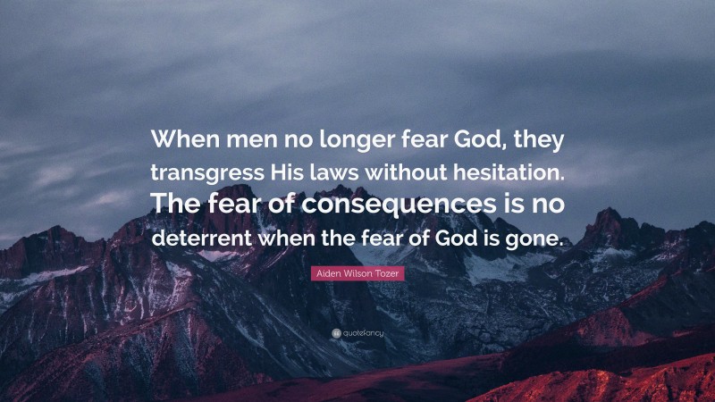 Aiden Wilson Tozer Quote: “When men no longer fear God, they transgress His laws without hesitation. The fear of consequences is no deterrent when the fear of God is gone.”