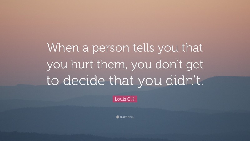 Louis C.K. Quote: “When a person tells you that you hurt them, you don’t get to decide that you didn’t.”