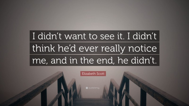 Elizabeth Scott Quote: “I didn’t want to see it. I didn’t think he’d ever really notice me, and in the end, he didn’t.”