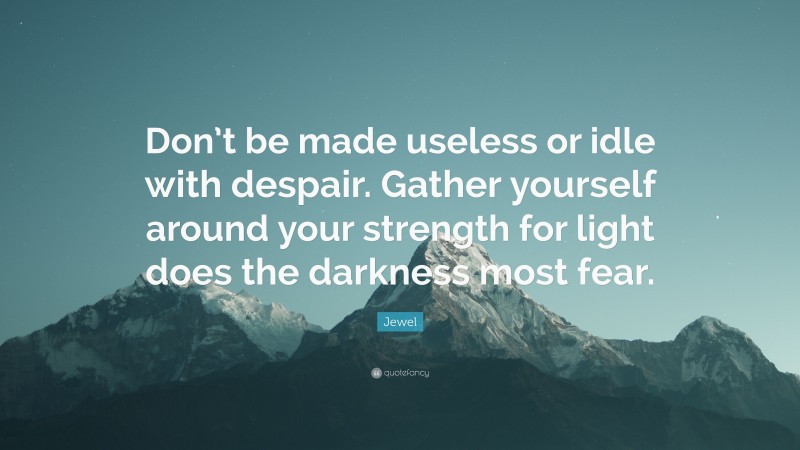 Jewel Quote: “Don’t be made useless or idle with despair. Gather yourself around your strength for light does the darkness most fear.”