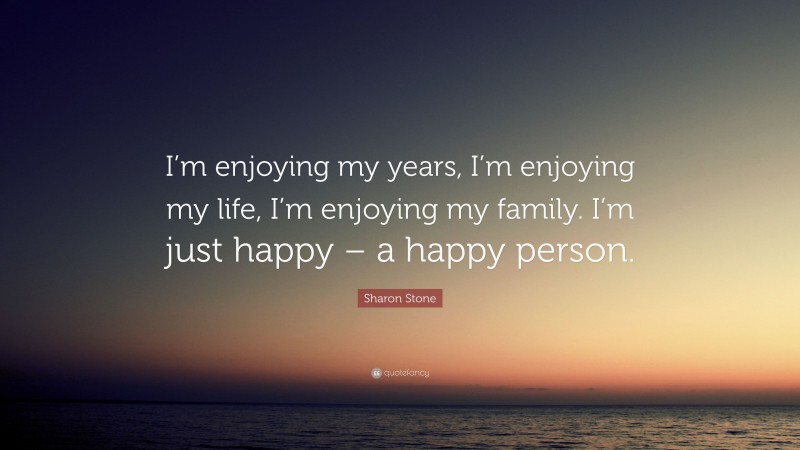 Sharon Stone Quote: “I’m enjoying my years, I’m enjoying my life, I’m enjoying my family. I’m just happy – a happy person.”