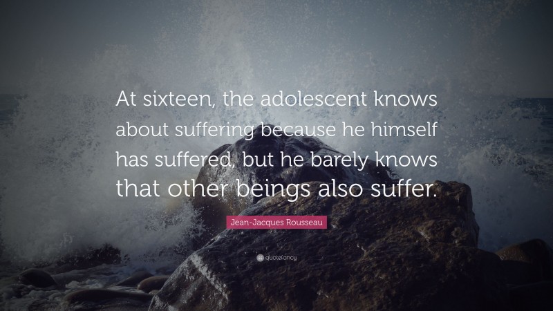 Jean-Jacques Rousseau Quote: “At sixteen, the adolescent knows about suffering because he himself has suffered, but he barely knows that other beings also suffer.”