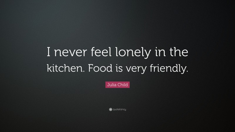 Julia Child Quote: “I never feel lonely in the kitchen. Food is very friendly.”