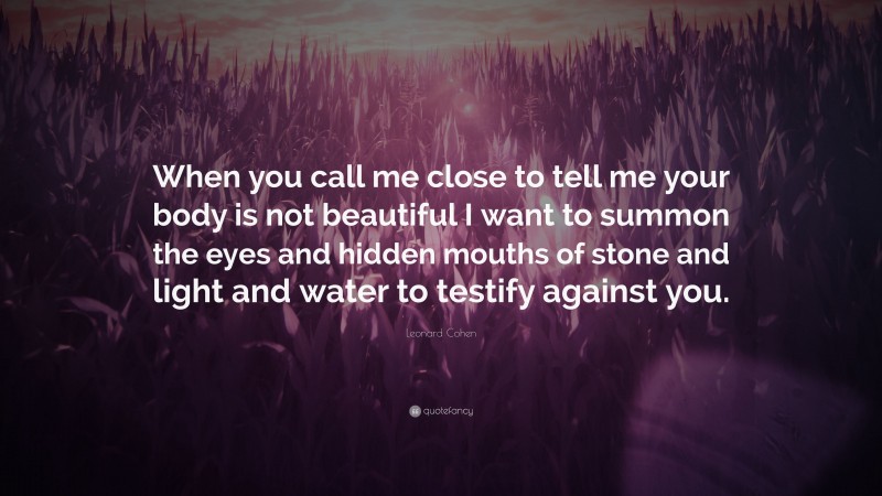 Leonard Cohen Quote: “When you call me close to tell me your body is not beautiful I want to summon the eyes and hidden mouths of stone and light and water to testify against you.”