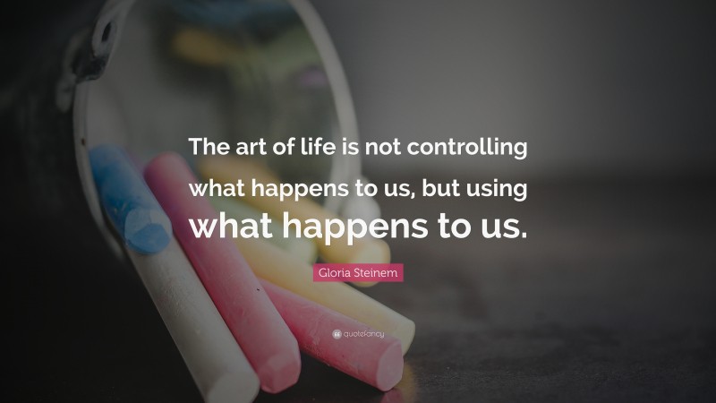 Gloria Steinem Quote: “The art of life is not controlling what happens to us, but using what happens to us.”