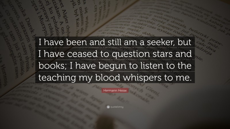 Hermann Hesse Quote: “I have been and still am a seeker, but I have ceased to question stars and books; I have begun to listen to the teaching my blood whispers to me.”