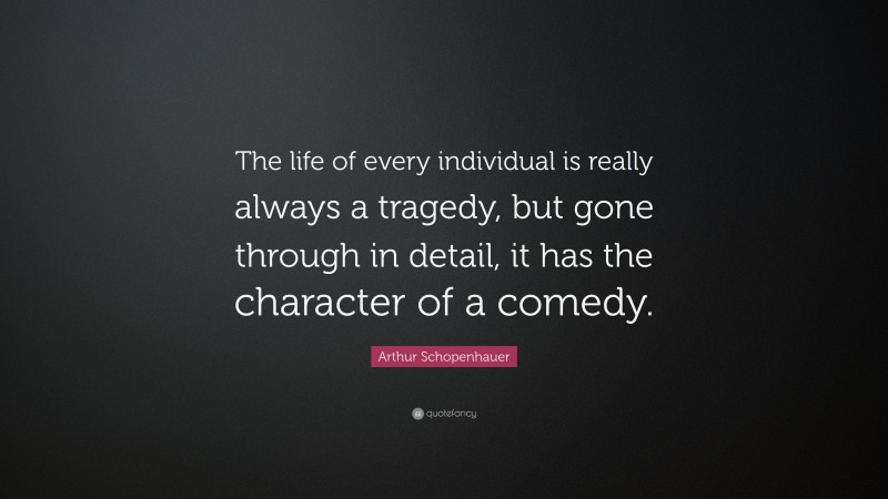 Arthur Schopenhauer Quote: “The life of every individual is really always a tragedy, but gone through in detail, it has the character of a comedy.”