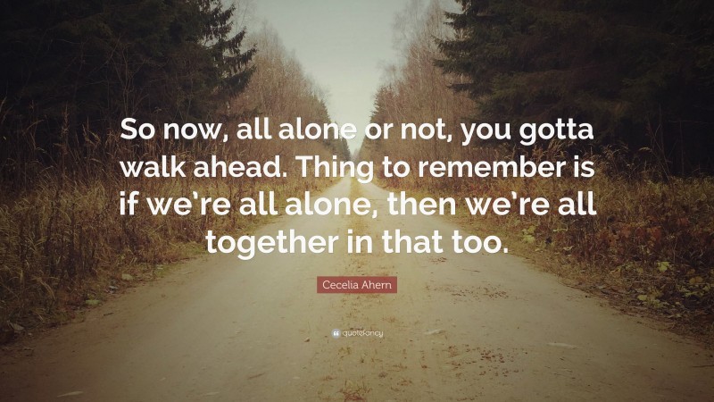 Cecelia Ahern Quote: “So now, all alone or not, you gotta walk ahead. Thing to remember is if we’re all alone, then we’re all together in that too.”