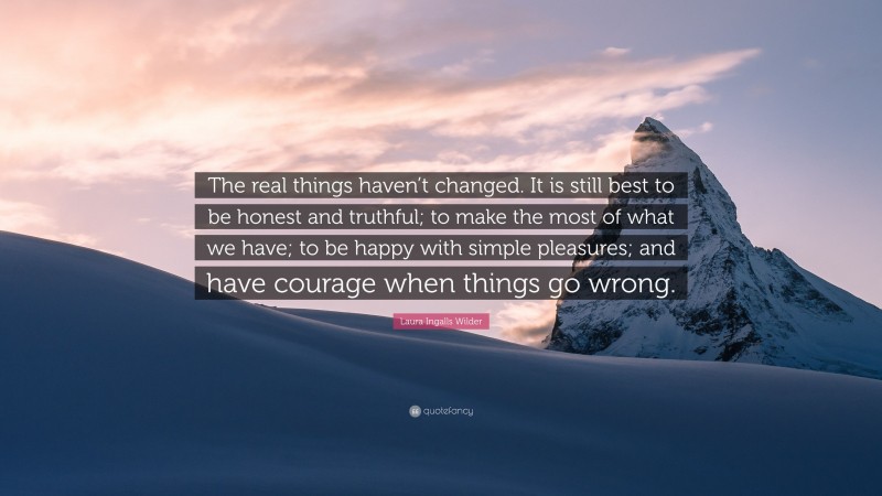 Laura Ingalls Wilder Quote: “The real things haven’t changed. It is still best to be honest and truthful; to make the most of what we have; to be happy with simple pleasures; and have courage when things go wrong.”