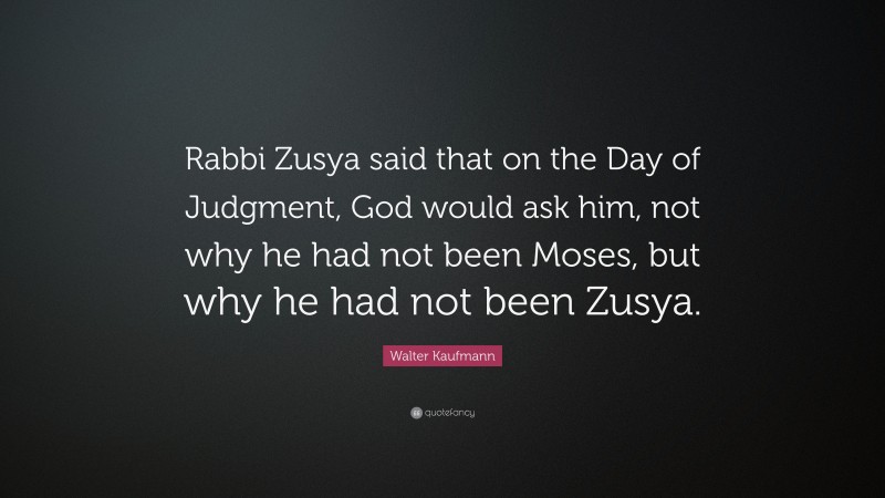 Walter Kaufmann Quote: “Rabbi Zusya said that on the Day of Judgment, God would ask him, not why he had not been Moses, but why he had not been Zusya.”
