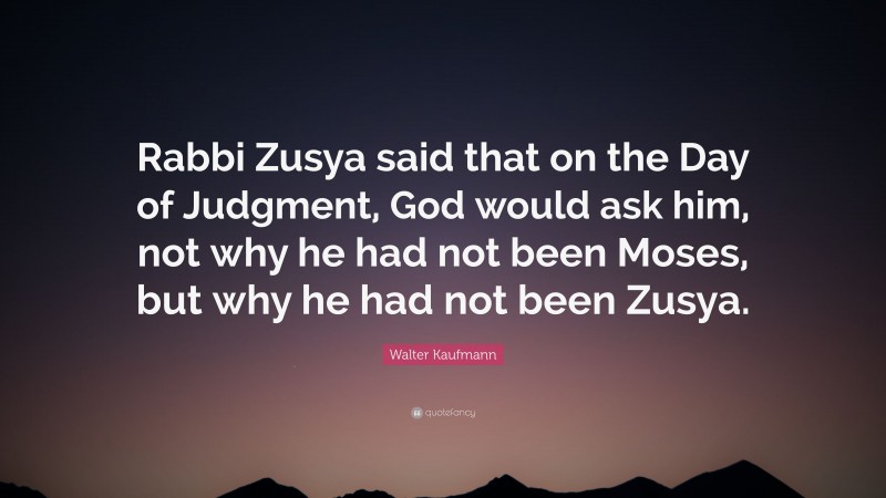 Walter Kaufmann Quote: “Rabbi Zusya said that on the Day of Judgment, God would ask him, not why he had not been Moses, but why he had not been Zusya.”