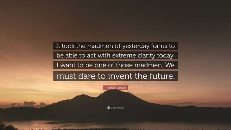 Thomas Sankara Quote: “It took the madmen of yesterday for us to be able to act with extreme clarity today. I want to be one of those madmen. We must dare to invent the future.”