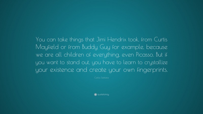 Carlos Santana Quote: “You can take things that Jimi Hendrix took, from Curtis Mayfield or from Buddy Guy for example, because we are all children of everything, even Picasso. But if you want to stand out, you have to learn to crystallize your existence and create your own fingerprints.”