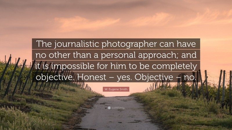 W. Eugene Smith Quote: “The journalistic photographer can have no other than a personal approach; and it is impossible for him to be completely objective. Honest – yes. Objective – no.”
