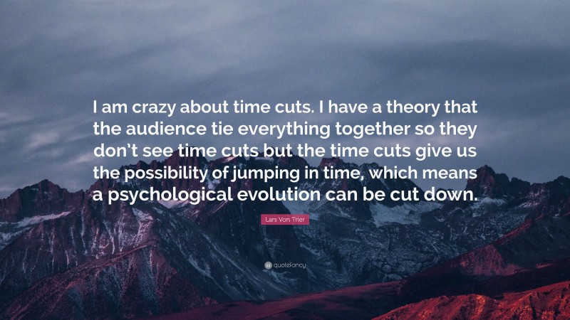Lars Von Trier Quote: “I am crazy about time cuts. I have a theory that the audience tie everything together so they don’t see time cuts but the time cuts give us the possibility of jumping in time, which means a psychological evolution can be cut down.”