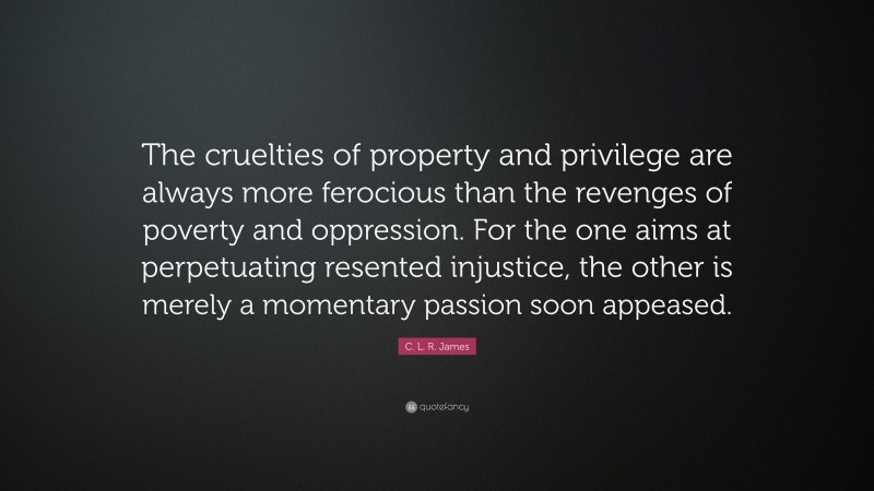 C. L. R. James Quote: “The cruelties of property and privilege are always more ferocious than the revenges of poverty and oppression. For the one aims at perpetuating resented injustice, the other is merely a momentary passion soon appeased.”