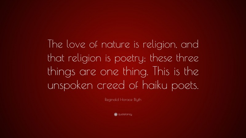 Reginald Horace Blyth Quote: “The love of nature is religion, and that religion is poetry; these three things are one thing. This is the unspoken creed of haiku poets.”