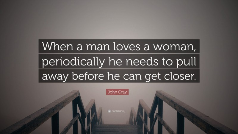 John Gray Quote: “When a man loves a woman, periodically he needs to pull away before he can get closer.”