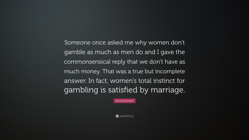 Gloria Steinem Quote: “Someone once asked me why women don’t gamble as much as men do and I gave the commonsensical reply that we don’t have as much money. That was a true but incomplete answer. In fact, women’s total instinct for gambling is satisfied by marriage.”