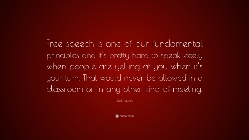 Jack Layton Quote: “Free speech is one of our fundamental principles and it’s pretty hard to speak freely when people are yelling at you when it’s your turn. That would never be allowed in a classroom or in any other kind of meeting.”