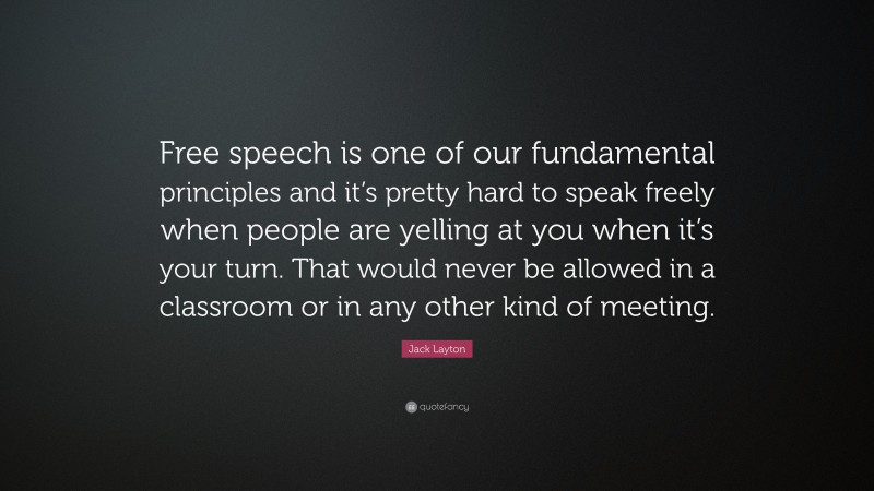Jack Layton Quote: “Free speech is one of our fundamental principles and it’s pretty hard to speak freely when people are yelling at you when it’s your turn. That would never be allowed in a classroom or in any other kind of meeting.”
